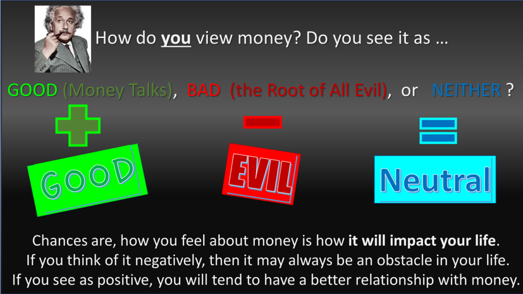 How do you view money? Do you see it as …GOOD (Money Talks), BAD (the Root of All Evil), or NEITHER ? Chances are, how you feel about money is how it will impact your life. If you think of it negatively, then it may always be an obstacle in your life. If you see as positive, you will tend to have a better relationship with money.