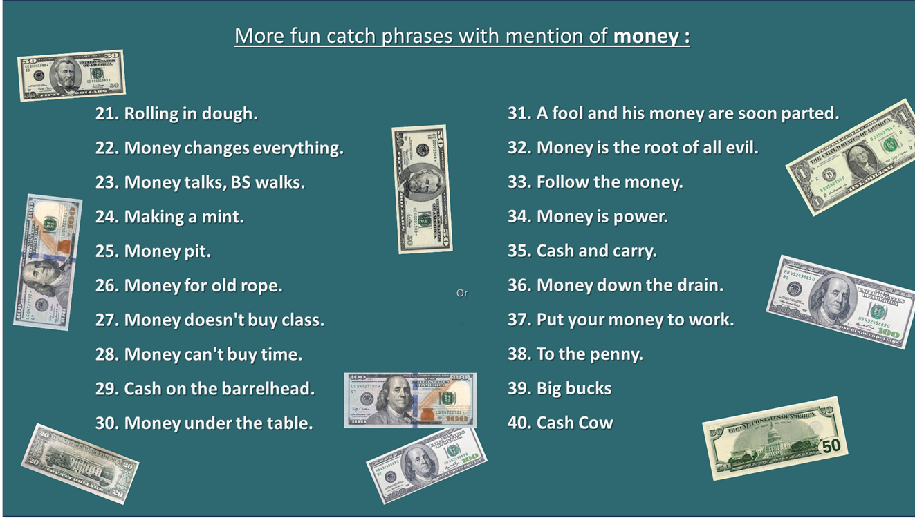 More fun catch phrases with mention of money : 1. Rolling in dough. 22. Money changes everything. 23. Money talks, BS walks. 24. Making a mint. 25. Money pit. 26. Money for old rope. 27. Money doesn't buy class. 28. Money can't buy time. 29. Cash on the barrelhead. 30. Money under the table. 31. A fool and his money are soon parted. 32. Money is the root of all evil. 33. Follow the money. 34. Money is power. 35. Cash and carry. 36. Money down the drain. 37. Put your money to work. 38. To the penny. 39. Big bucks 40. Cash Cow