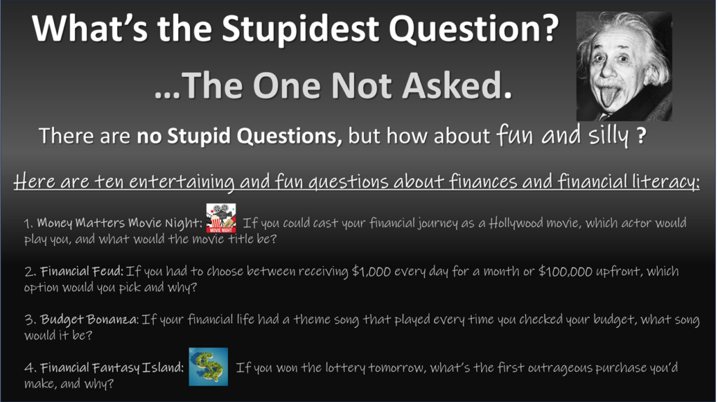 What’s the Stupidest Question? …The One Not Asked. There are no Stupid Questions, but how about fun and silly ? Here are ten entertaining and fun questions about finances and financial literacy: Money Matters Movie Night: If you could cast your financial journey as a Hollywood movie, which actor would play you, and what would the movie title be? Financial Feud: If you had to choose between receiving $1,000 every day for a month or $100,000 upfront, which option would you pick and why? Budget Bonanza: If your financial life had a theme song that played every time you checked your budget, what song would it be? Financial Fantasy Island: If you won the lottery tomorrow, what’s the first outrageous purchase you’d make, and why? Questions that are designed to make you think better about finances and the instrument of money, cash , or bucks!